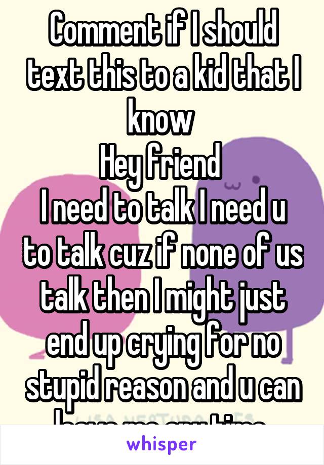 Comment if I should text this to a kid that I know 
Hey friend 
I need to talk I need u to talk cuz if none of us talk then I might just end up crying for no stupid reason and u can leave me any time 