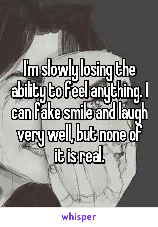 I'm slowly losing the ability to feel anything. I can fake smile and laugh very well, but none of it is real.