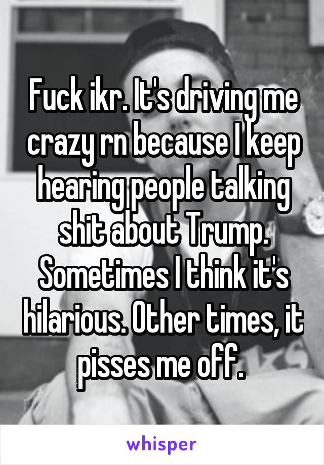 Fuck ikr. It's driving me crazy rn because I keep hearing people talking shit about Trump. Sometimes I think it's hilarious. Other times, it pisses me off. 