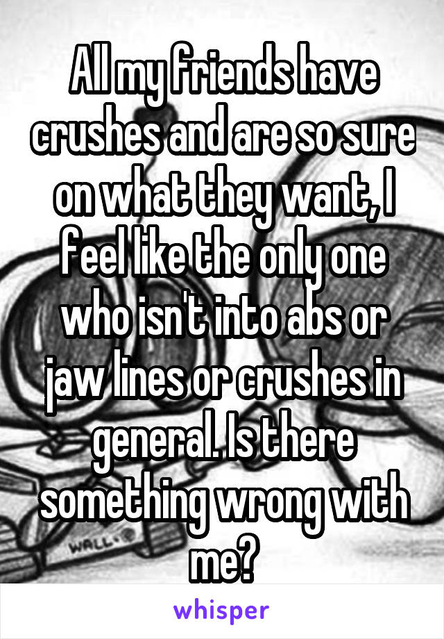 All my friends have crushes and are so sure on what they want, I feel like the only one who isn't into abs or jaw lines or crushes in general. Is there something wrong with me?