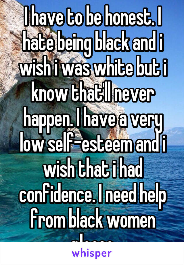 I have to be honest. I hate being black and i wish i was white but i know that'll never happen. I have a very low self-esteem and i wish that i had confidence. I need help from black women please