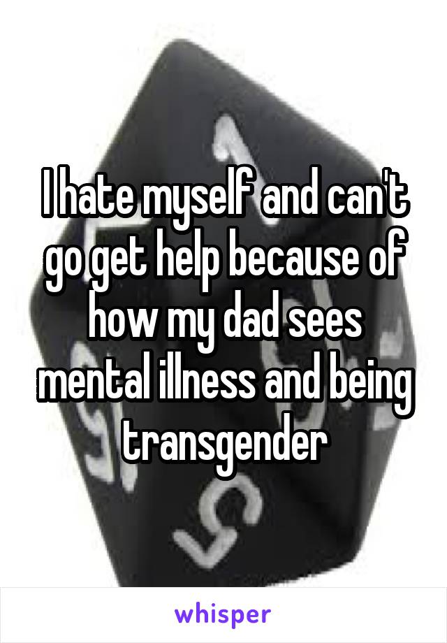 I hate myself and can't go get help because of how my dad sees mental illness and being transgender