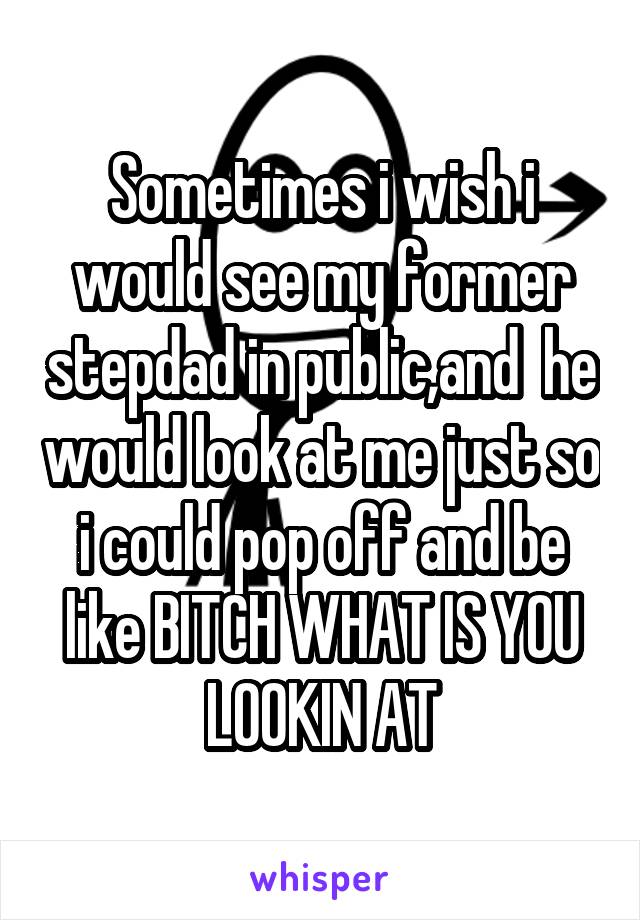 Sometimes i wish i would see my former stepdad in public,and  he would look at me just so i could pop off and be like BITCH WHAT IS YOU LOOKIN AT