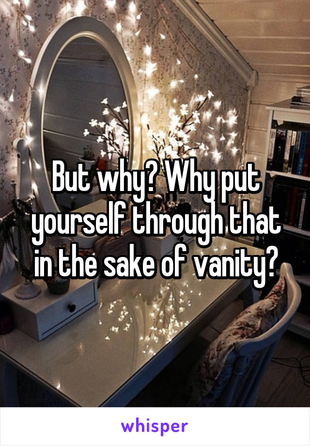 But why? Why put yourself through that in the sake of vanity?