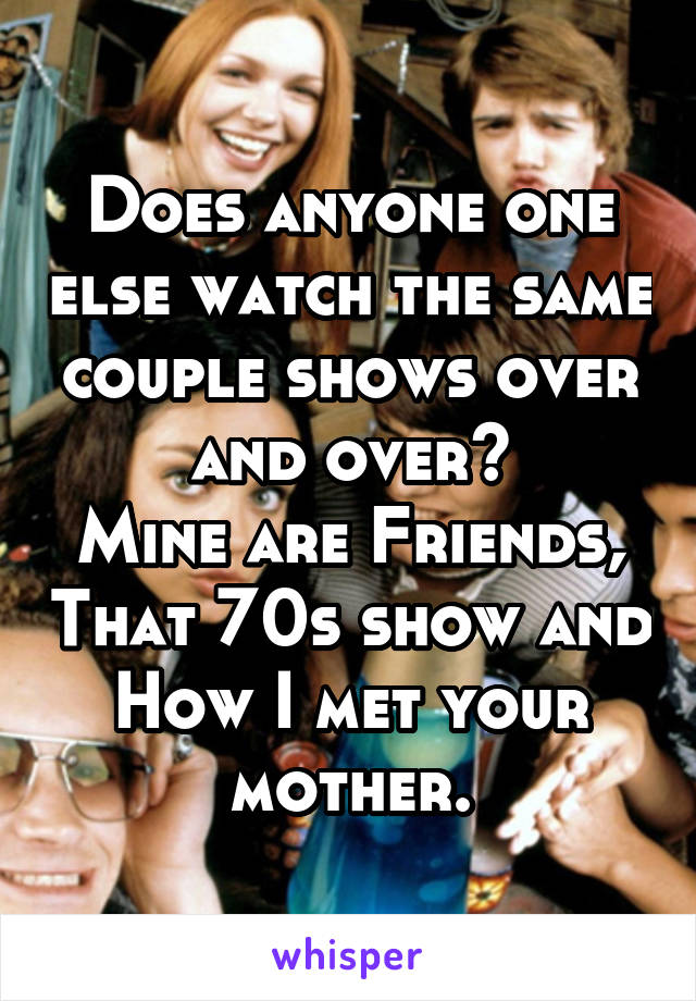 Does anyone one else watch the same couple shows over and over?
Mine are Friends, That 70s show and How I met your mother.