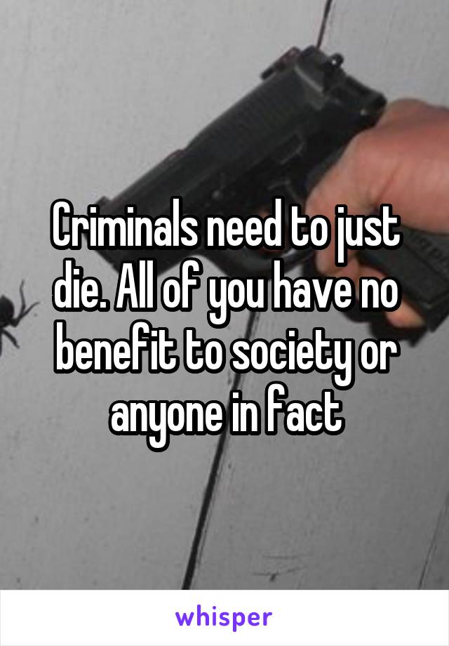 Criminals need to just die. All of you have no benefit to society or anyone in fact