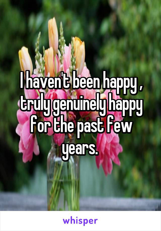 I haven't been happy , truly genuinely happy for the past few years. 