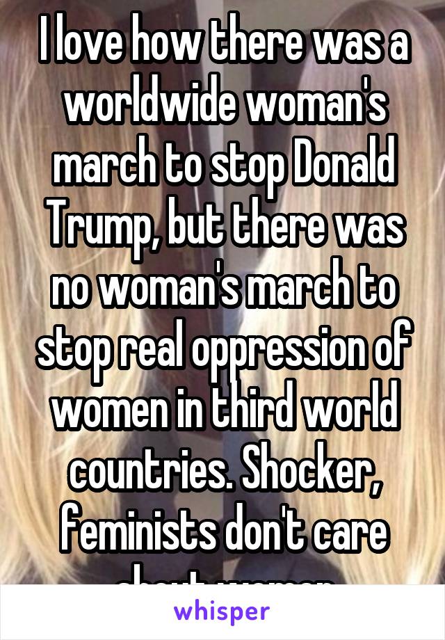 I love how there was a worldwide woman's march to stop Donald Trump, but there was no woman's march to stop real oppression of women in third world countries. Shocker, feminists don't care about women