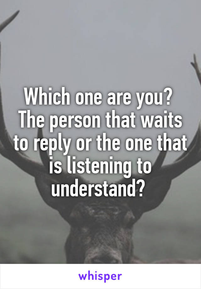 Which one are you? 
The person that waits to reply or the one that is listening to understand? 