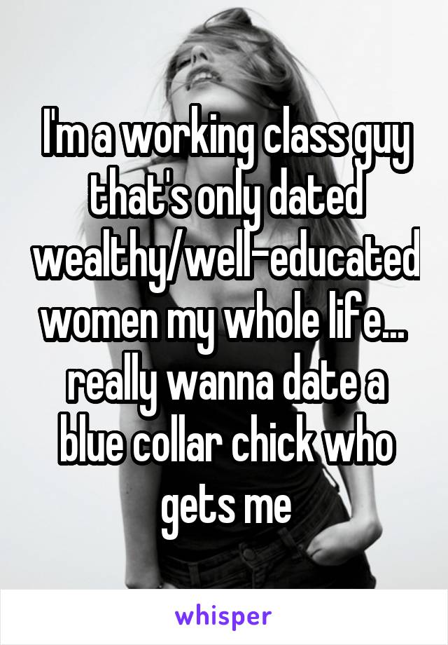 I'm a working class guy that's only dated wealthy/well-educated women my whole life... 
really wanna date a blue collar chick who gets me