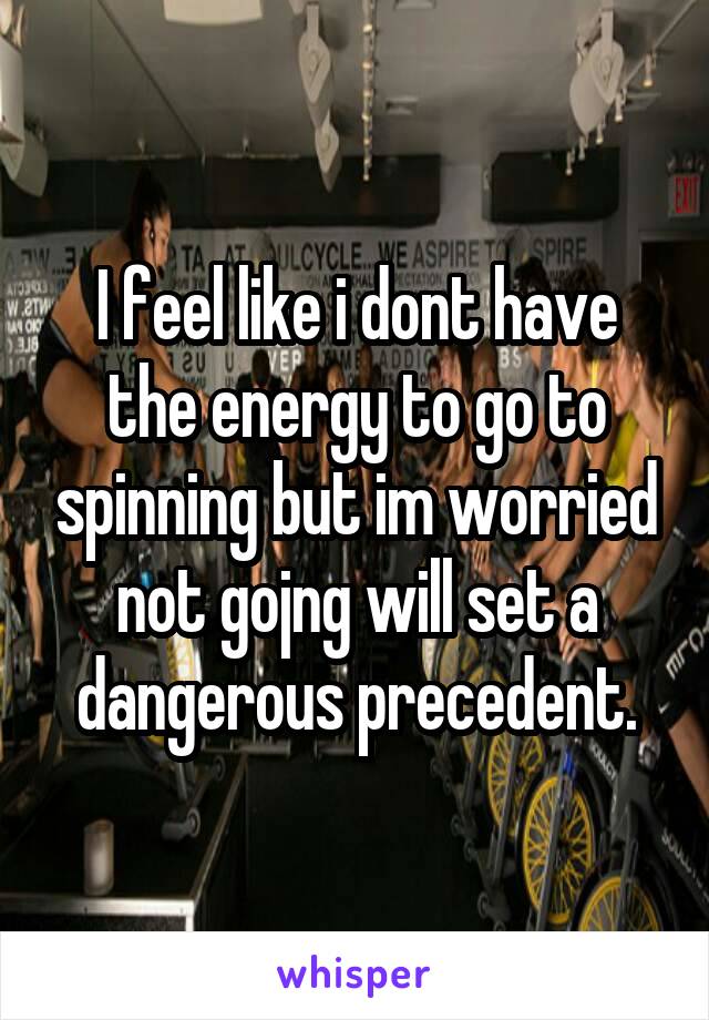 I feel like i dont have the energy to go to spinning but im worried not gojng will set a dangerous precedent.