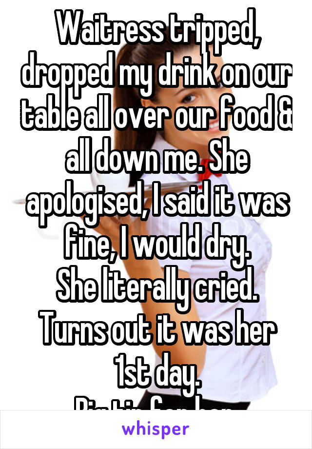 Waitress tripped, dropped my drink on our table all over our food & all down me. She apologised, I said it was fine, I would dry.
She literally cried. Turns out it was her 1st day.
Big tip for her.