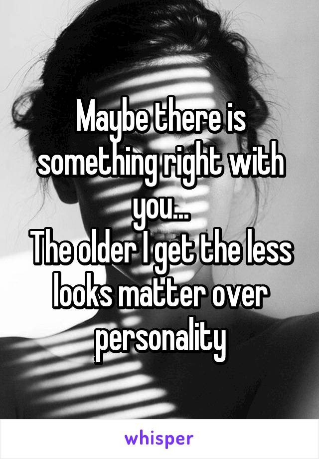 Maybe there is something right with you...
The older I get the less looks matter over personality