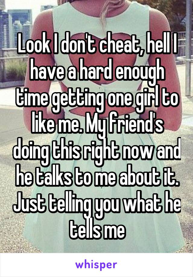 Look I don't cheat, hell I have a hard enough time getting one girl to like me. My friend's doing this right now and he talks to me about it. Just telling you what he tells me