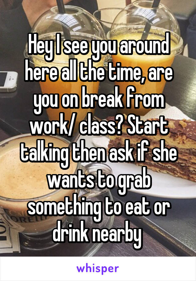 Hey I see you around here all the time, are you on break from work/ class? Start talking then ask if she wants to grab something to eat or drink nearby 