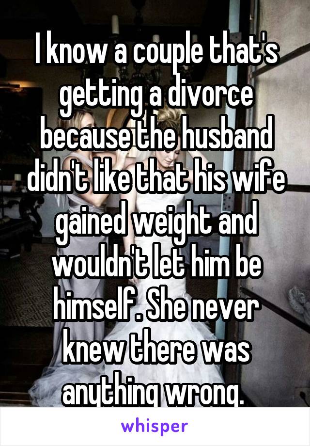 I know a couple that's getting a divorce because the husband didn't like that his wife gained weight and wouldn't let him be himself. She never knew there was anything wrong. 