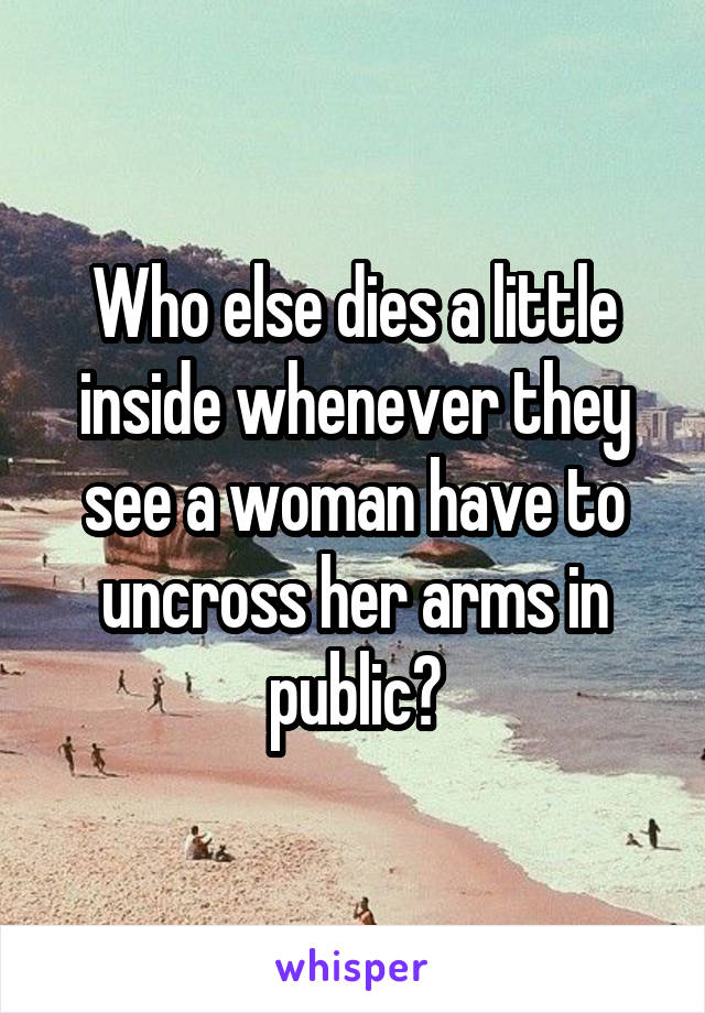 Who else dies a little inside whenever they see a woman have to uncross her arms in public?