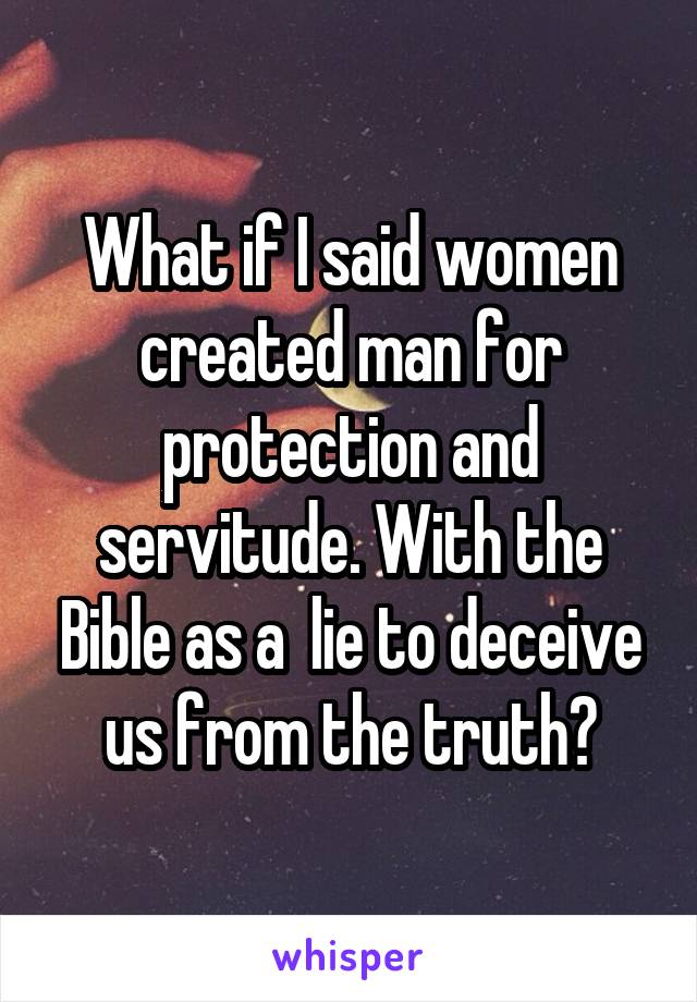 What if I said women created man for protection and servitude. With the Bible as a  lie to deceive us from the truth?