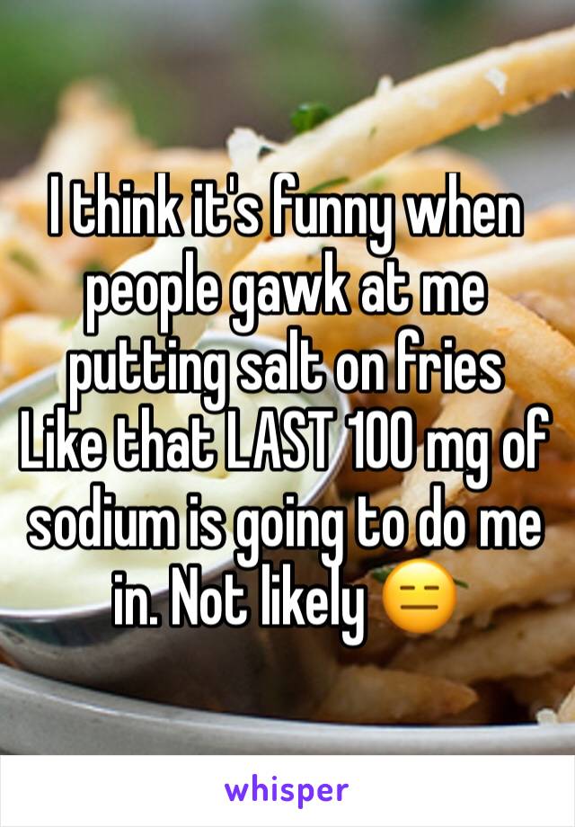 I think it's funny when people gawk at me putting salt on fries
Like that LAST 100 mg of sodium is going to do me in. Not likely 😑