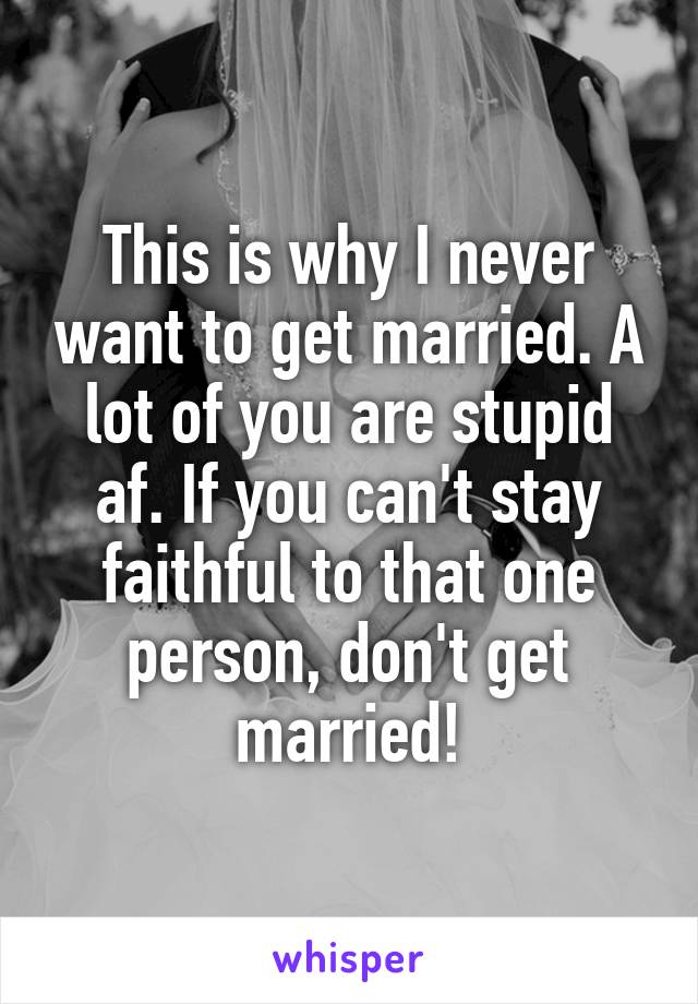 This is why I never want to get married. A lot of you are stupid af. If you can't stay faithful to that one person, don't get married!