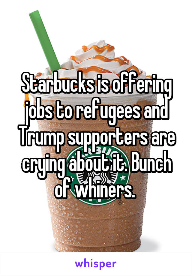 Starbucks is offering jobs to refugees and Trump supporters are crying about it. Bunch of whiners. 