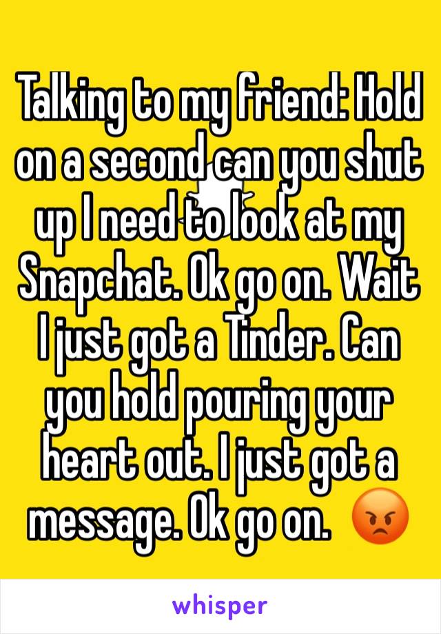 Talking to my friend: Hold on a second can you shut up I need to look at my Snapchat. Ok go on. Wait I just got a Tinder. Can you hold pouring your heart out. I just got a message. Ok go on.  😡