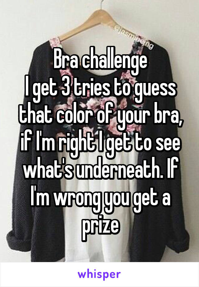 Bra challenge
I get 3 tries to guess that color of your bra, if I'm right I get to see what's underneath. If I'm wrong you get a prize