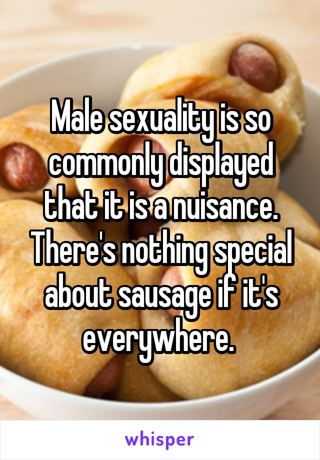 Male sexuality is so commonly displayed that it is a nuisance. There's nothing special about sausage if it's everywhere. 