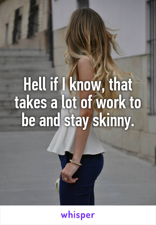 Hell if I know, that takes a lot of work to be and stay skinny.
