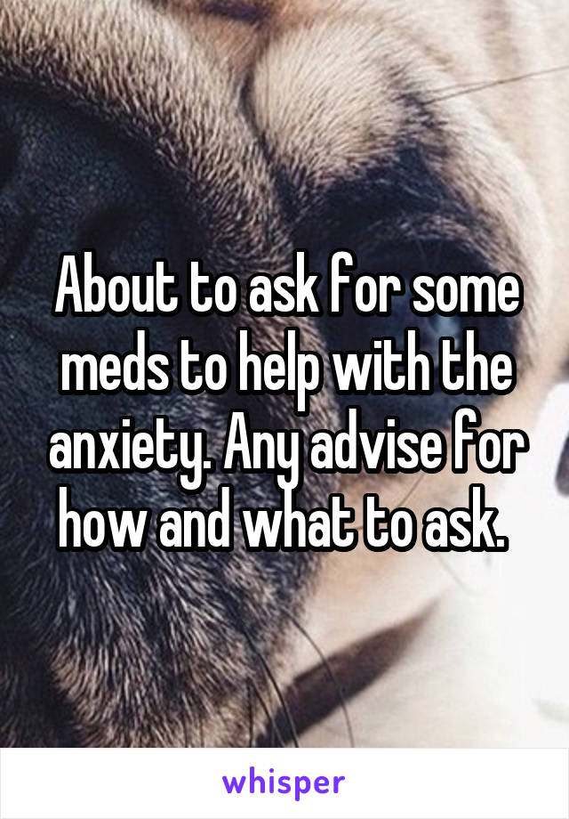 About to ask for some meds to help with the anxiety. Any advise for how and what to ask. 