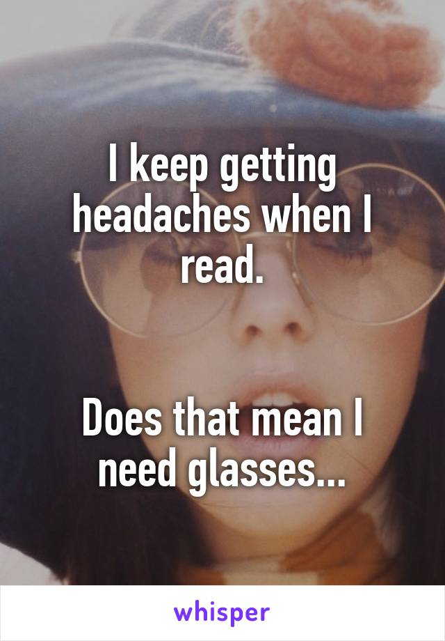 I keep getting headaches when I read.


Does that mean I need glasses...