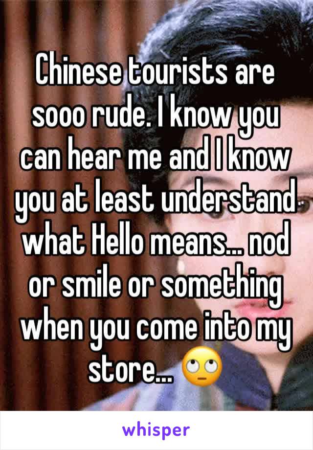 Chinese tourists are sooo rude. I know you can hear me and I know you at least understand what Hello means... nod or smile or something when you come into my store... 🙄