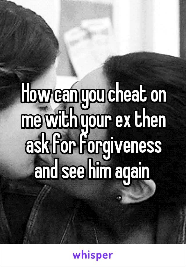 How can you cheat on me with your ex then ask for forgiveness and see him again 