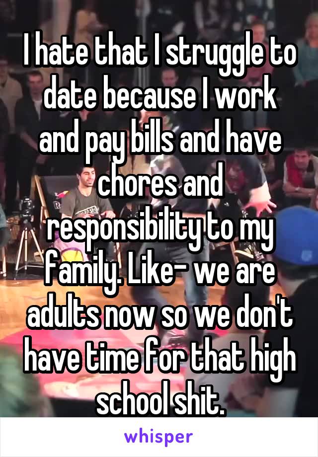 I hate that I struggle to date because I work and pay bills and have chores and responsibility to my family. Like- we are adults now so we don't have time for that high school shit.