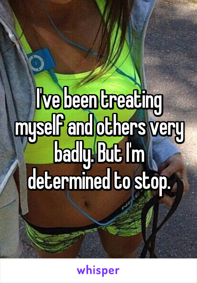 I've been treating myself and others very badly. But I'm determined to stop.