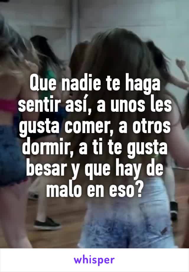 Que nadie te haga sentir así, a unos les gusta comer, a otros dormir, a ti te gusta besar y que hay de malo en eso?