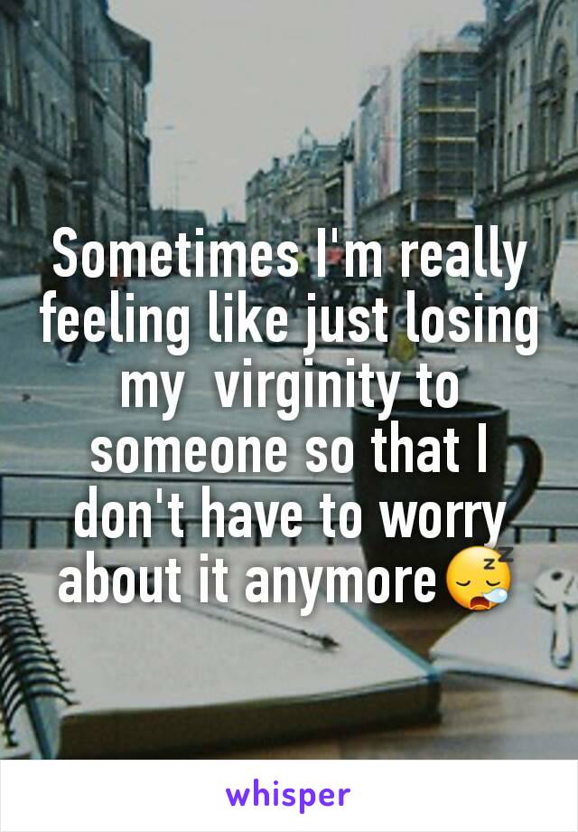 Sometimes I'm really feeling like just losing my  virginity to someone so that I don't have to worry about it anymore😪