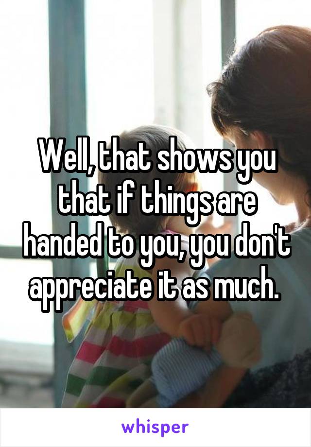 Well, that shows you that if things are handed to you, you don't appreciate it as much. 