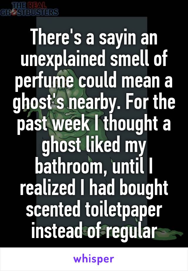 There's a sayin an unexplained smell of perfume could mean a ghost's nearby. For the past week I thought a ghost liked my bathroom, until I realized I had bought scented toiletpaper instead of regular