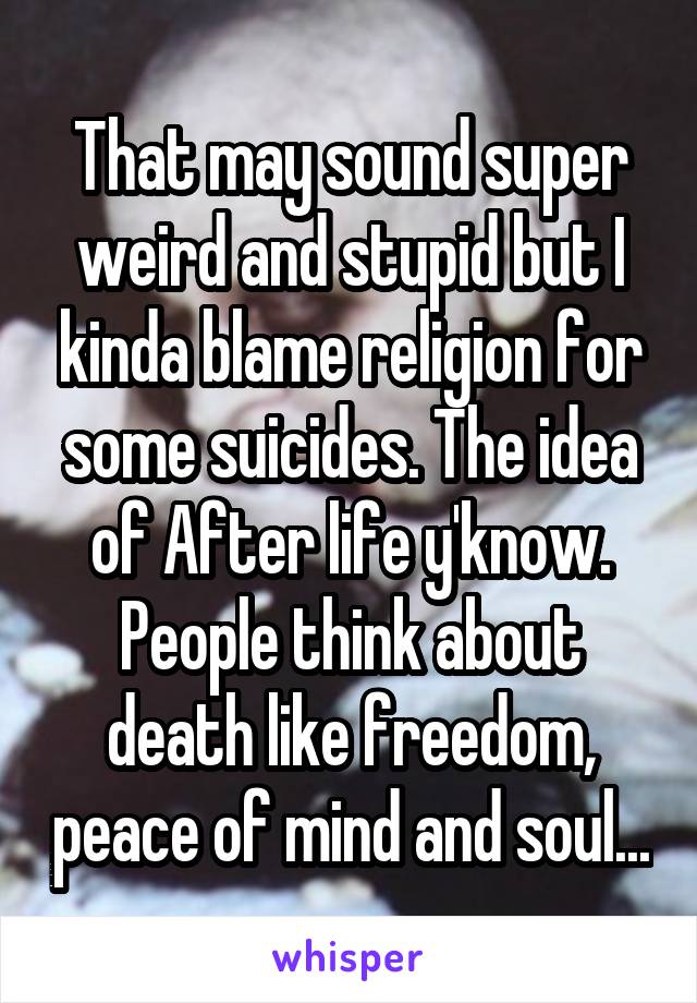 That may sound super weird and stupid but I kinda blame religion for some suicides. The idea of After life y'know. People think about death like freedom, peace of mind and soul...