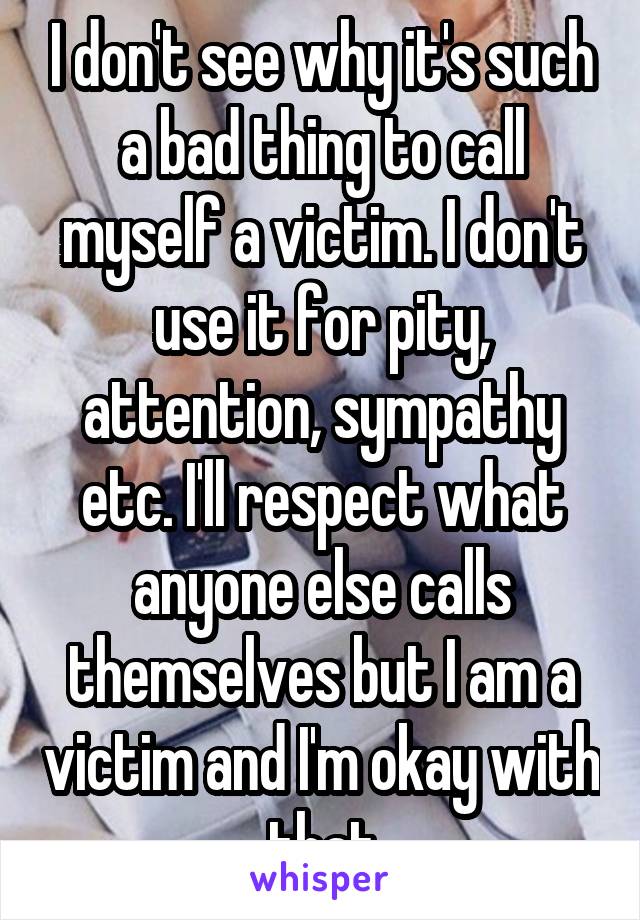 I don't see why it's such a bad thing to call myself a victim. I don't use it for pity, attention, sympathy etc. I'll respect what anyone else calls themselves but I am a victim and I'm okay with that