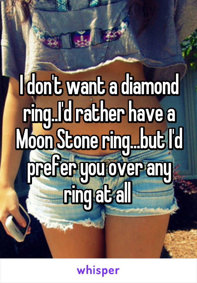 I don't want a diamond ring..I'd rather have a Moon Stone ring...but I'd prefer you over any ring at all 