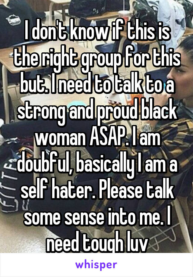 I don't know if this is the right group for this but. I need to talk to a strong and proud black woman ASAP. I am doubful, basically I am a self hater. Please talk some sense into me. I need tough luv