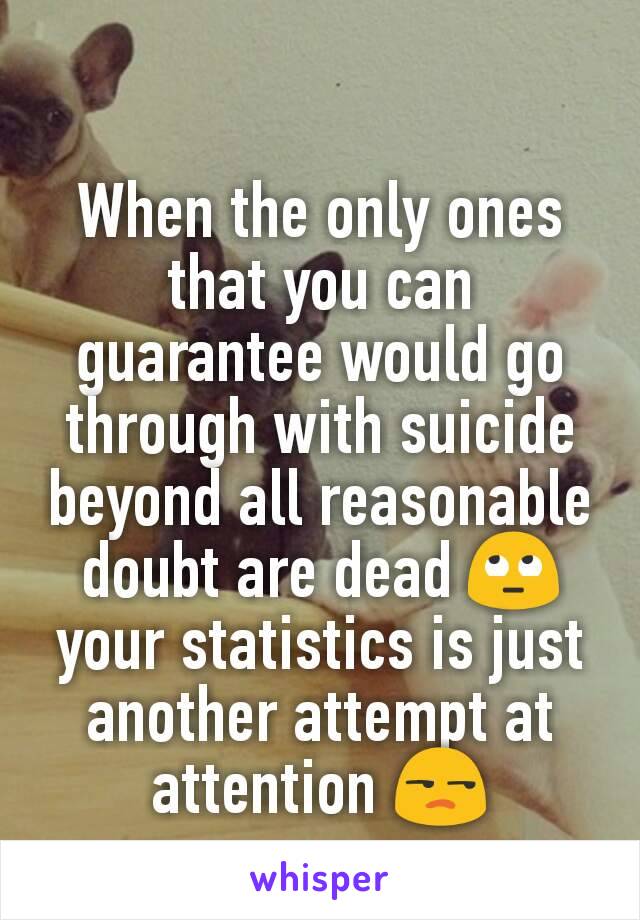 When the only ones that you can guarantee would go through with suicide beyond all reasonable doubt are dead 🙄 your statistics is just another attempt at attention 😒