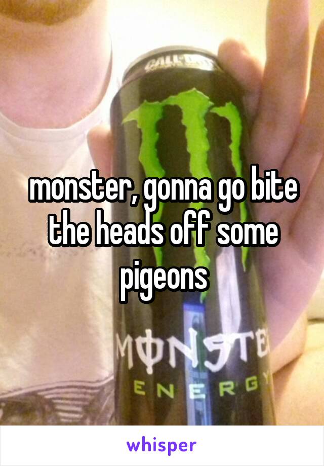 monster, gonna go bite the heads off some pigeons