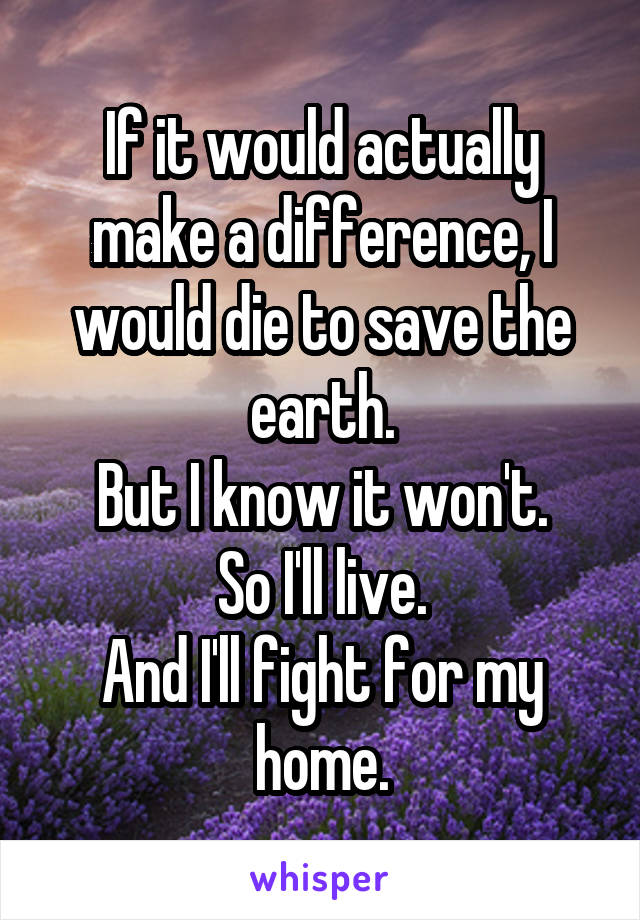 If it would actually make a difference, I would die to save the earth.
But I know it won't.
So I'll live.
And I'll fight for my home.