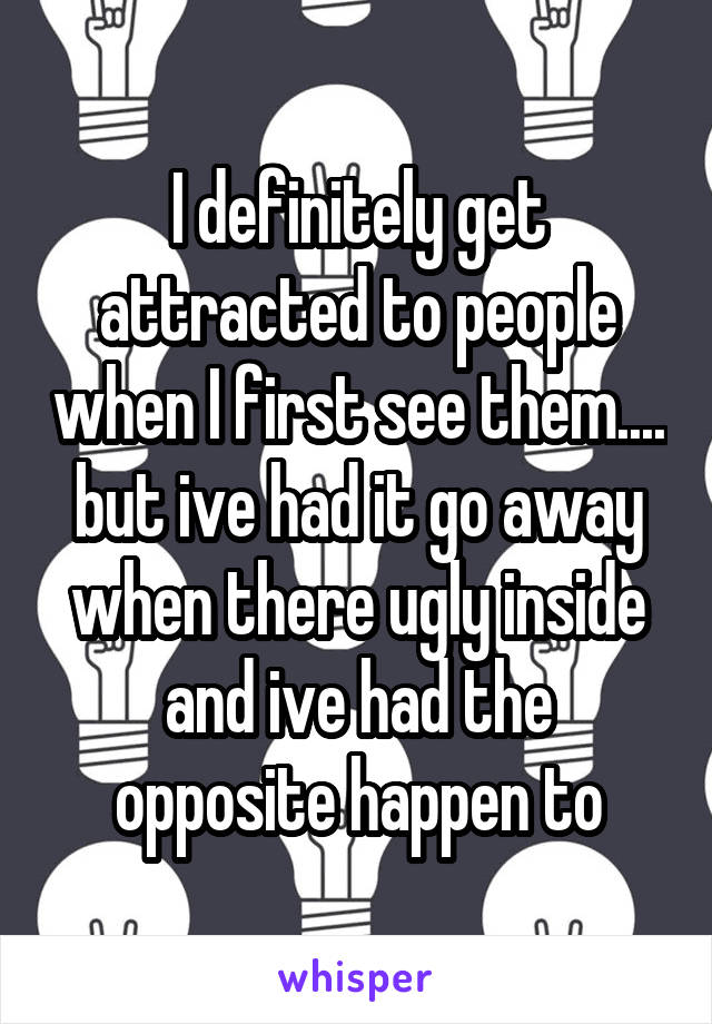 I definitely get attracted to people when I first see them.... but ive had it go away when there ugly inside and ive had the opposite happen to