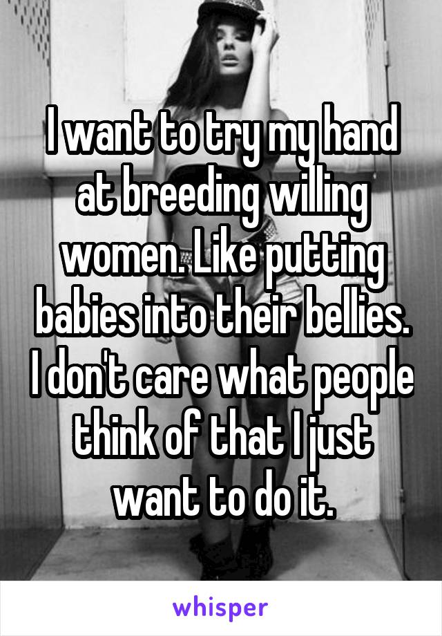 I want to try my hand at breeding willing women. Like putting babies into their bellies. I don't care what people think of that I just want to do it.