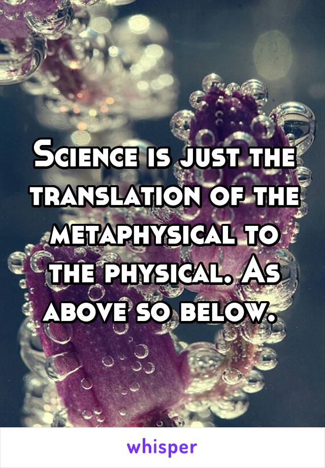 Science is just the translation of the metaphysical to the physical. As above so below. 