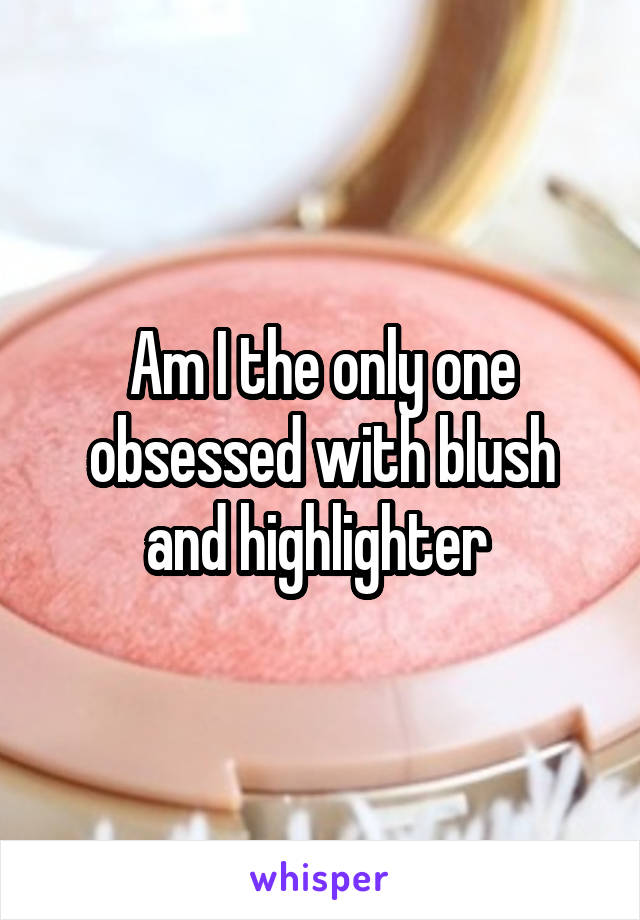 Am I the only one obsessed with blush and highlighter 